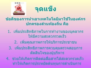 จุดแข็ง
ข้อดีของการนำาเอาเทคโนโลยีมาใช้ในองค์กร
          ปกครองส่วนท้องถิ่น คือ
 1. เพิ่มประสิทธิภาพในการทำางานของบุคลากร
              ให้มีความสะดวกรวดเร็ว
     2. เพิ่มคุณภาพการให้บริการประชาชน
 3. เพิ่มประสิทธิภาพการควบคุมตรวจสอบการ
               ตัดสินใจของผู้บริหาร
4. ช่วยให้เกิดการติดต่อสือสารได้สะดวกรวดเร็ว
                         ่
    ทำาให้เกิดการประหยัดต้นทุนการดำาเนินการ
 