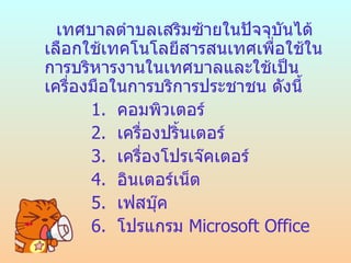 เทศบาลตำาบลเสริมซ้ายในปัจจุบันได้
เลือกใช้๶ทคโนโลยีสารสȨทศเพือใช้ใน
                             ่
การบริหารงานใน๶ทศบาลและใช้เป็น
เครื่องมือในการบริการประชาชน ดังนี้
       1. คอมพิวเตอร์
       2. เครื่องปริ้นเตอร์
       3. เครืองโปรเจ๊คเตอร์
               ่
       4. อินเตอร์เน็ต
       5. เฟสบุค ๊
       6. โปรแกรม Microsoft Office
 