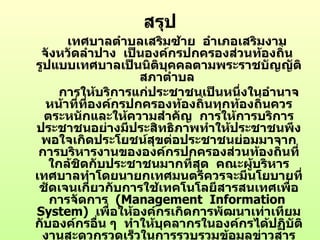 สรุป
      เทศบาลตำาบลเสริมซ้าย อำาเภอเสริมงาม
 จังหวัดลำาปาง เป็นองค์กรปกครองส่วนท้องถิน  ่
รูปแบบเทศบาลเป็นนิตบุคคลตามพระราชบัญญัติ
                      ิ
                    สภาตำาบล
     การให้บริการแก่ประชาชนเป็นหนึ่งในอำานาจ
  หน้าที่ที่องค์กรปกครองท้องถินทุกท้องถิ่นควร
                              ่
  ตระหนักและให้ความสำาคัญ การให้การบริการ
ประชาชนอย่างมีประสิทธิภาพทำาให้ประชาชนพึง
 พอใจเกิดประโยชน์สุขต่อประชาชนย่อมมาจาก
 การบริหารงานขององค์กรปกครองส่วนท้องถิ่นที่
   ใกล้ชิดกับประชาชนมากที่สุด คณะผู้บริหาร
เทศบาลทำาโดยนายกเทศมนตรีควรจะมีนโยบายที่
 ชัดเจนเกี่ยวกับการใช้๶ทคโนโลยีสารสȨทศเพื่อ
   การจัดการ (Management Information
System) เพื่อให้องค์กรเกิดการพัฒนาเท่าเทียม
กับองค์กรอืน ๆ ทำาให้บุคลากรในองค์กรได้ปฏิบัติ
             ่
 งานสะดวกรวดเร็วในการรวบรวมข้อมูลข่าวสาร
 