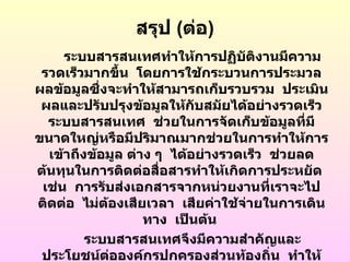 สรุป (ต่อ)
     ระบบสารสนเทศทำาให้การปฏิบตงานมีความ
                                   ั ิ
 รวดเร็วมากขึ้น โดยการใช้กระบวนการประมวล
ผลข้อมูลซึ่งจะทำาให้สามารถเก็บรวบรวม ประเมิน
 ผลและปรับปรุงข้อมูลให้กับสมัยได้อย่างรวดเร็ว
  ระบบสารสนเทศ ช่วยในการจัดเก็บข้อมูลที่มี
ขนาดใหญ่หรือมีปริมาณมากช่วยในการทำาให้การ
  เข้าถึงข้อมูล ต่าง ๆ ได้อย่างรวดเร็ว ช่วยลด
ต้นทุนในการติดต่อสื่อสารทำาให้เกิดการประหยัด
 เช่น การรับส่งเอกสารจากหน่วยงานที่เราจะไป
ติดต่อ ไม่ตองเสียเวลา เสียค่าใช้จายในการเดิน
            ้                       ่
                   ทาง เป็นต้น
         ระบบสารสนเทศจึงมีความสำาคัญและ
 ประโยชน์ตอองค์กรปกครองส่วนท้องถิ่น ทำาให้
              ่
 
