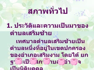 สภาพทั่วไป
1. ประวัติและความเป็นมาของ
 ตำาบลเสริมซ้าย
    เทศบาลตำาบลเสริมซ้ายเป็น
 ตำาบลหนึงที่อยู่ในเขตปกครอง
         ่
 ของอำาเภอเสริมงาม โดยได้ ยก
 ฐานะเป็น สภาตำาบลมีอำานาจ
 
