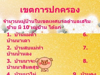 เขตการปกครอง
จำานวนหมูบ้านในเขตเทศบาลตำาบลเสริม
           ่
  ซ้าย มี 10 หมูบ้าน ได้แก่
                ่
  1. บ้านแม่ตำา               6.
  บ้านนาเดา
  2. บ้านสบแม่ทำา             7.
  บ้านนำ้าหลง
  3. บ้านนาจะลา               8.
  บ้านนาสันตสุข
 