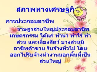 สภาพทางเศรษฐกิจ
การประกอบอาชีพ
    ราษฎรส่วนใหญ่ประกอบอาชีพ
 เกษตรกรรม ได้แก่ ทำานา ทำาไร่ ทำา
    สวน และเลี้ยงสัตว์ บางส่วนมี
   อาชีพค้าขาย รับจ้างทัวไป โดย
                         ่
 ออกไปรับจ้างทำางานนอกพื้นที่เป็น
            ส่วนใหญ่
 