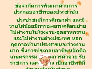 ข้อจำากัดการพัฒนาด้านการ
 ประกอบอาชีพของประชาชน
   ประชาชนมีการศึกษาตำ่า และมี
รายได้นอยมีการอพยพเคลื่อนย้าย
        ้
ไปทำางานในโรงงาน-อุตสาหกรรม
  และไปทำางานต่างประเทศ นอก
ฤดูกาลทำานาประชาชนจะว่างงาน
มาก ซึ่งการประกอบอาชีพหลักคือ
เกษตรกรรม ส่วนการค้าขาย รับ
ราชการ และลูกจ้าง เป็นอาชีพทีมี
                             ่
 