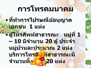 การโทรคมนาคม
• ที่ทำาการไปรษณีย์อนุญาต
  เอกชน 1 แห่ง
• ตูโทรศัพท์สาธารณะ หมู่ที่ 1
    ้
  – 10 มีจำานวน 20 ตู้ ประจำา
  หมู่บ้านละประมาณ 2 แห่ง
  บริการโทรศัพท์สาธารณะมี
  จำานวนทั้งหมด 20 แห่ง
 