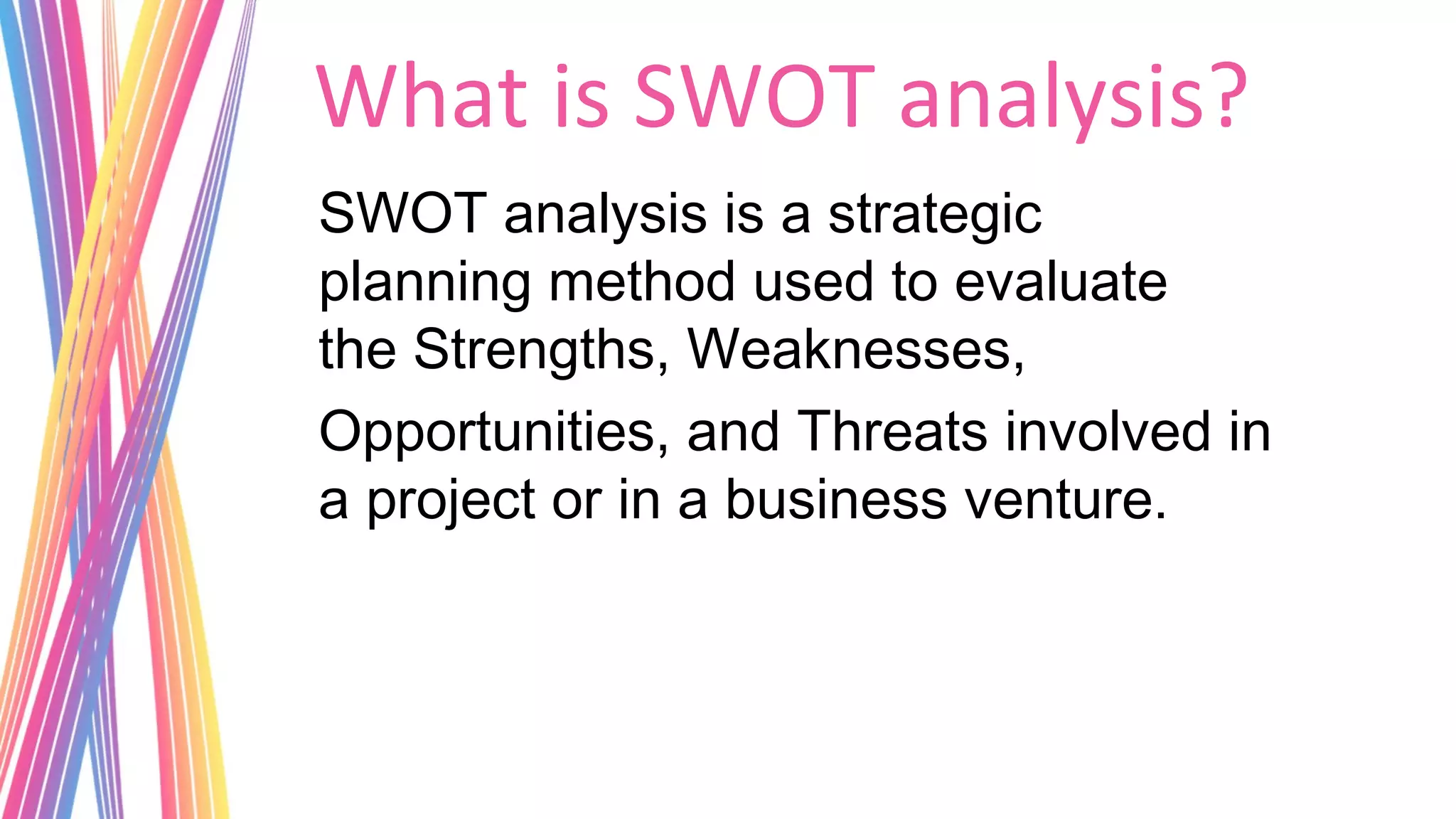 What is SWOT analysis?
SWOT analysis is a strategic
planning method used to evaluate
the Strengths, Weaknesses, 
Opportunities, and Threats involved in
a project or in a business venture.
 