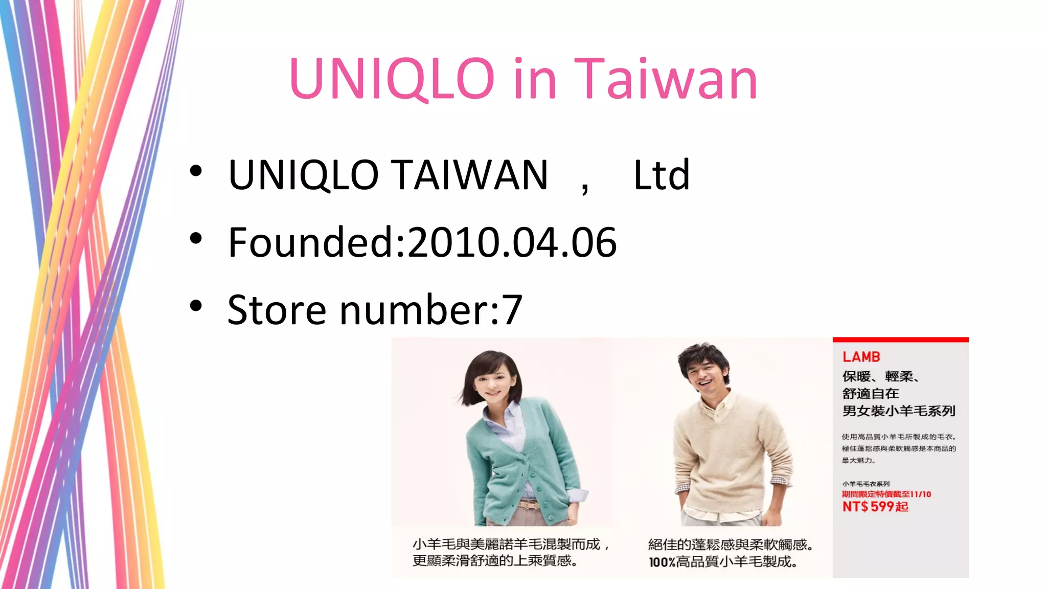 UNIQLO in Taiwan
• UNIQLO TAIWAN ， Ltd
• Founded:2010.04.06
• Store number:7
 