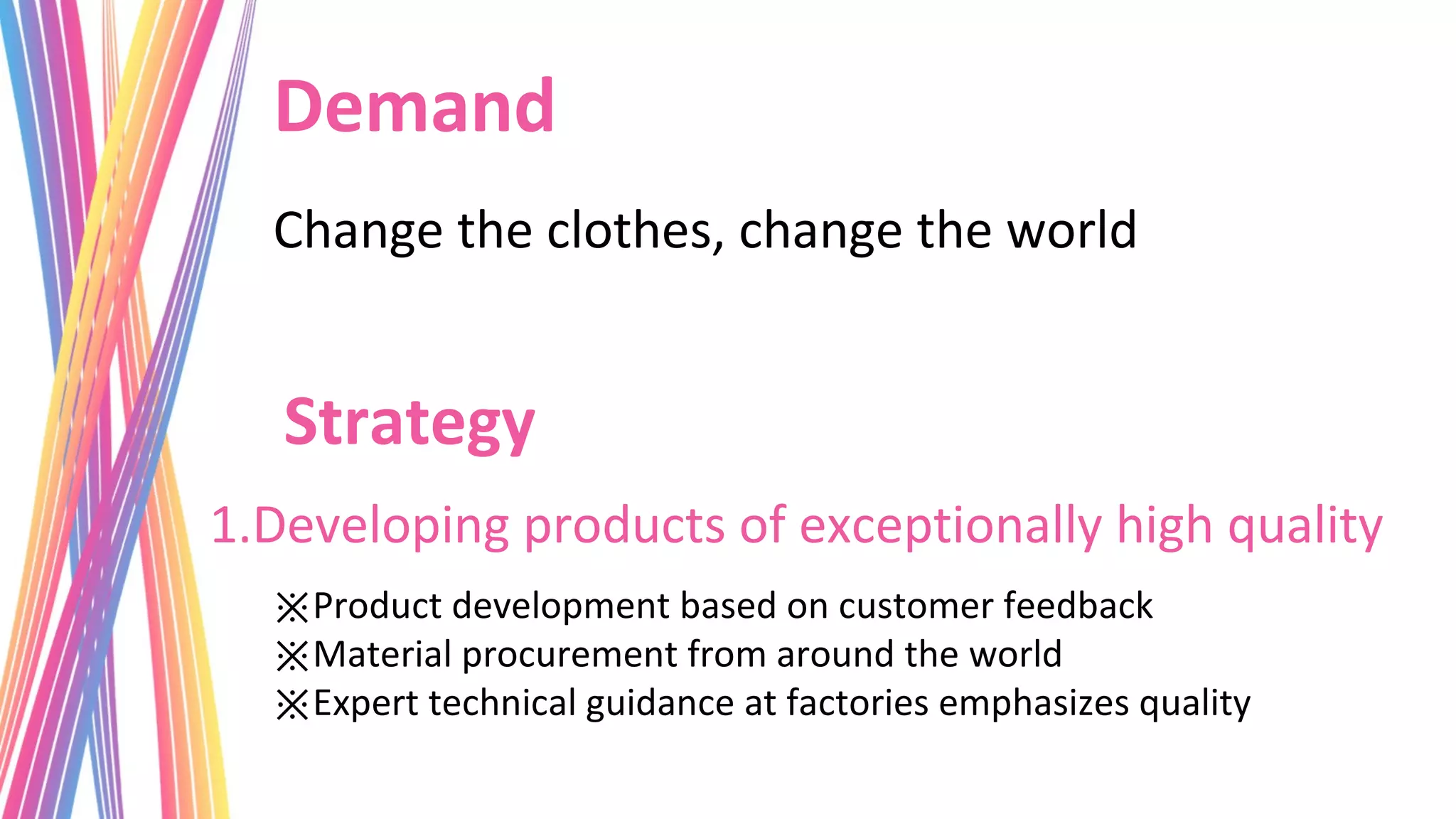 Demand
  Change the clothes, change the world


   Strategy
1.Developing products of exceptionally high quality
  ※Product development based on customer feedback
  ※Material procurement from around the world
  ※Expert technical guidance at factories emphasizes quality
 