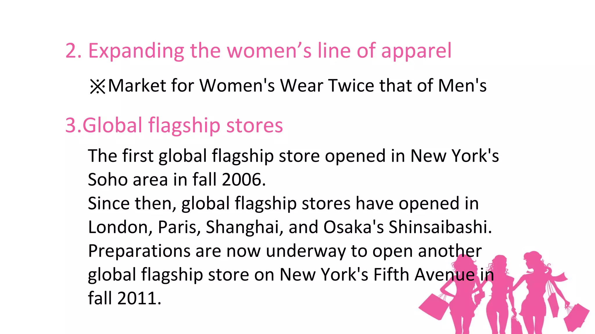 2. Expanding the women’s line of apparel
  ※Market for Women's Wear Twice that of Men's

3.Global flagship stores
  The first global flagship store opened in New York's
  Soho area in fall 2006.
  Since then, global flagship stores have opened in
  London, Paris, Shanghai, and Osaka's Shinsaibashi.
  Preparations are now underway to open another
  global flagship store on New York's Fifth Avenue in
  fall 2011.
 
