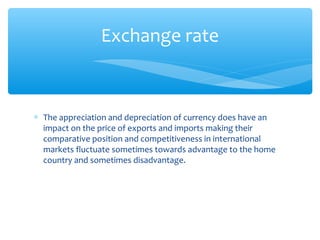 Exchange rate



∗ The appreciation and depreciation of currency does have an
  impact on the price of exports and imports making their
  comparative position and competitiveness in international
  markets fluctuate sometimes towards advantage to the home
  country and sometimes disadvantage.
 