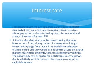 Interest rate

∗ Foreign operations require significant commitment in capital,
  especially if they are undertaken in capital intensive sectors
  where production is characterized by extensive economies of
  scale, as the case is for most FDI.
∗ If there is abundant capital in the home country, that may
  become one of the primary reasons for going in for foreign
  investment by large firms. Such firms would have adequate
  financial means and they would also be able to access the capital
  markets much more efficiently than small capital starved firms.
  The opportunity cost of capital for such firms also comes down
  due to relatively low interest rate which occurs as a result of
  capital abundance.
 