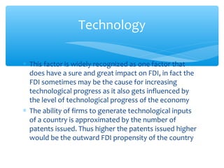 Technology

∗ This factor is widely recognized as one factor that
  does have a sure and great impact on FDI, in fact the
  FDI sometimes may be the cause for increasing
  technological progress as it also gets influenced by
  the level of technological progress of the economy
∗ The ability of firms to generate technological inputs
  of a country is approximated by the number of
  patents issued. Thus higher the patents issued higher
  would be the outward FDI propensity of the country
 