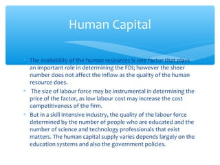 Human Capital

∗ The availability of the human resources is one factor that plays
  an important role in determining the FDI; however the sheer
  number does not affect the inflow as the quality of the human
  resource does.
∗ The size of labour force may be instrumental in determining the
  price of the factor, as low labour cost may increase the cost
  competitiveness of the firm.
∗ But in a skill intensive industry, the quality of the labour force
  determined by the number of people who are educated and the
  number of science and technology professionals that exist
  matters. The human capital supply varies depends largely on the
  education systems and also the government policies.
 