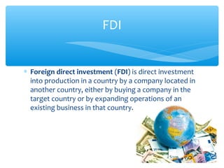 FDI


∗ Foreign direct investment (FDI) is direct investment
  into production in a country by a company located in
  another country, either by buying a company in the
  target country or by expanding operations of an
  existing business in that country.
 