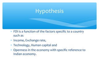 Hypothesis


∗ FDI is a function of the factors specific to a country
  such as
∗ Income, Exchange rate,
∗ Technology, Human capital and
∗ Openness in the economy with specific reference to
  Indian economy.
 