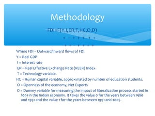 Methodology
                  FDI=F(Y,I,ER,T,HC,O,D)
                        + – + + + + +
                         + + - + + + +
Where FDI = Outward/inward flows of FDI
Y = Real GDP
I = Interest rate
ER = Real Effective Exchange Rate (REER) Index
T = Technology variable.
HC = Human capital variable, approximated by number of education students.
O = Openness of the economy, Net Exports
D = Dummy variable for measuring the impact of liberalization process started in
   1991 in the Indian economy. It takes the value 0 for the years between 1980
   and 1991 and the value 1 for the years between 1991 and 2005.
 