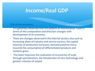 Income/Real GDP

GDP of the economy.
∗ It is generally observed that the pattern of International Trade in
  terms of the composition and direction changes with
  development of an economy.
∗ There are changes observed in the internal sectors also such as
  increasing share of industry and service sectors, the capital
  intensity of production increases, demand patterns move
  towards the consumption of differentiated products and
  markets grow.
∗ The latter improves the realization of economies of scale
  through specialization, the introduction of new technology and
  greater volumes of output
 