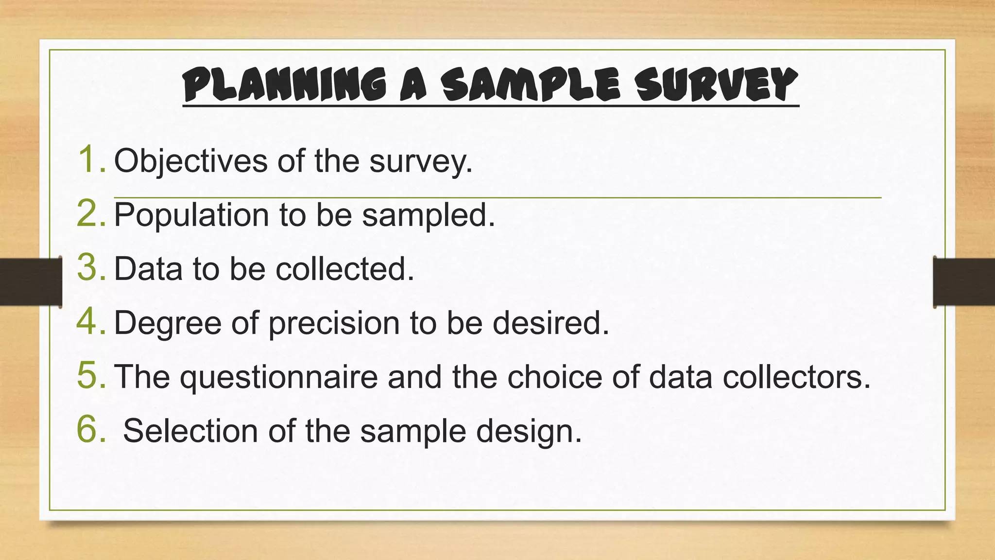 Planning a Sample Survey
1. Objectives of the survey.
2. Population to be sampled.
3. Data to be collected.
4. Degree of precision to be desired.
5. The questionnaire and the choice of data collectors.
6. Selection of the sample design.

 