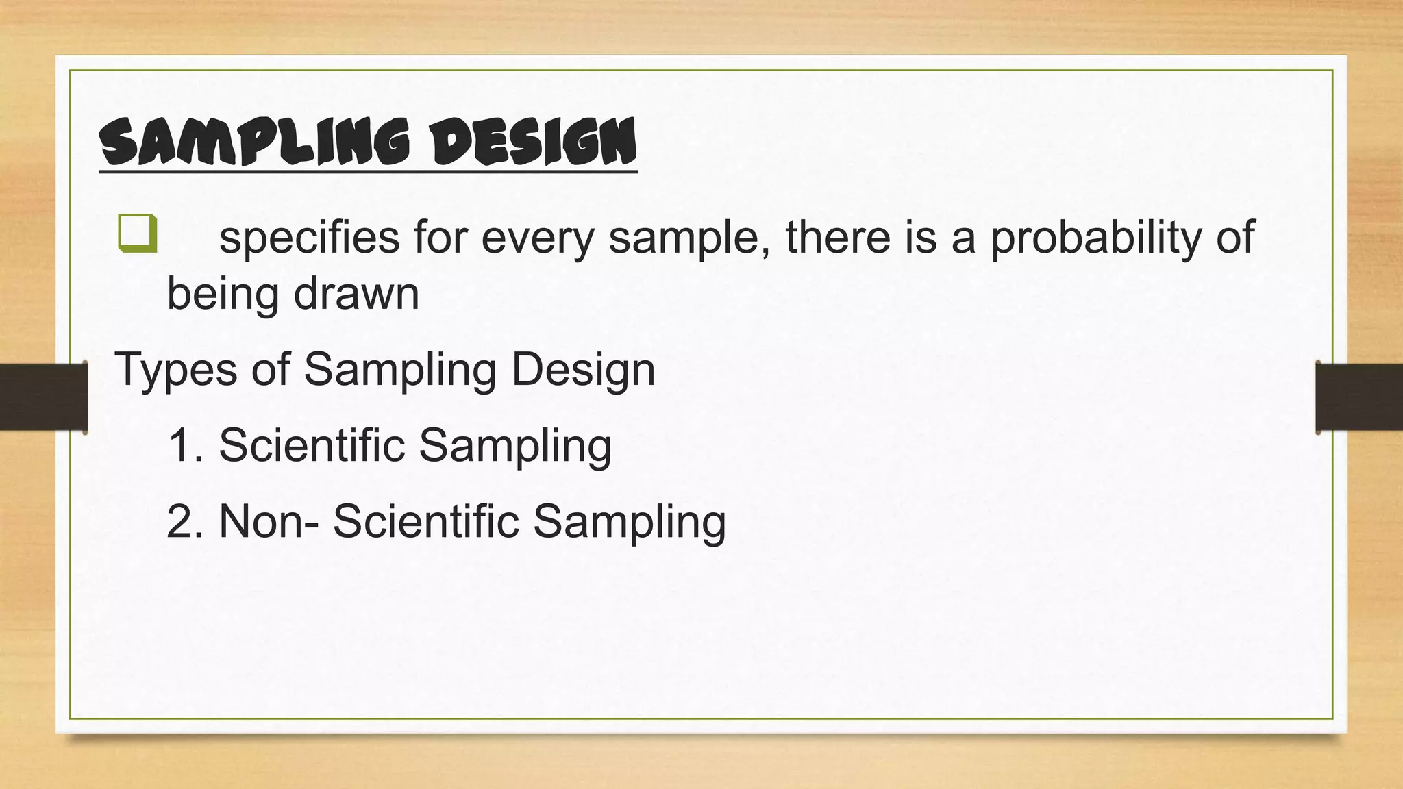 Sampling Design


specifies for every sample, there is a probability of
being drawn

Types of Sampling Design

1. Scientific Sampling
2. Non- Scientific Sampling

 