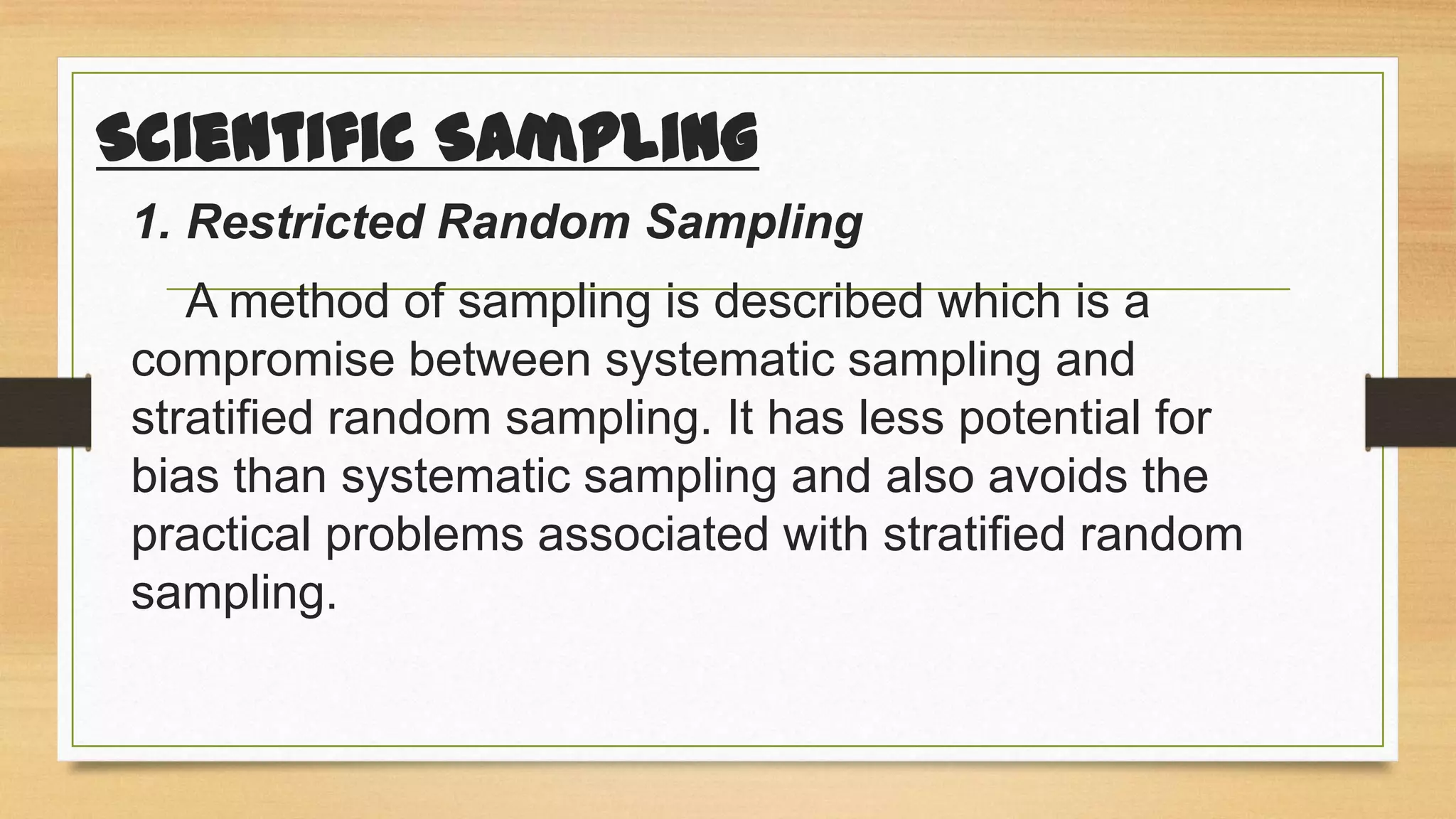 Scientific Sampling
1. Restricted Random Sampling

A method of sampling is described which is a
compromise between systematic sampling and
stratified random sampling. It has less potential for
bias than systematic sampling and also avoids the
practical problems associated with stratified random
sampling.

 