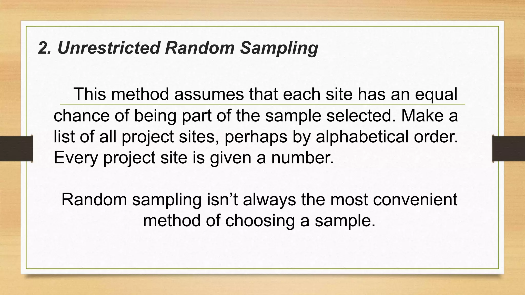 2. Unrestricted Random Sampling
This method assumes that each site has an equal
chance of being part of the sample selected. Make a
list of all project sites, perhaps by alphabetical order.
Every project site is given a number.
Random sampling isn’t always the most convenient
method of choosing a sample.

 