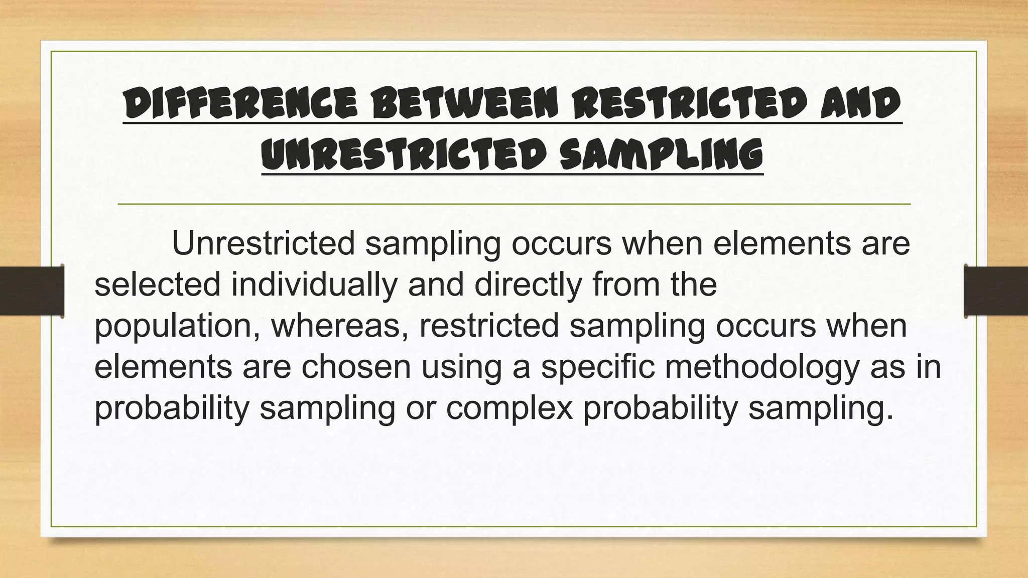 Difference between restricted and
unrestricted sampling
Unrestricted sampling occurs when elements are
selected individually and directly from the
population, whereas, restricted sampling occurs when
elements are chosen using a specific methodology as in
probability sampling or complex probability sampling.

 
