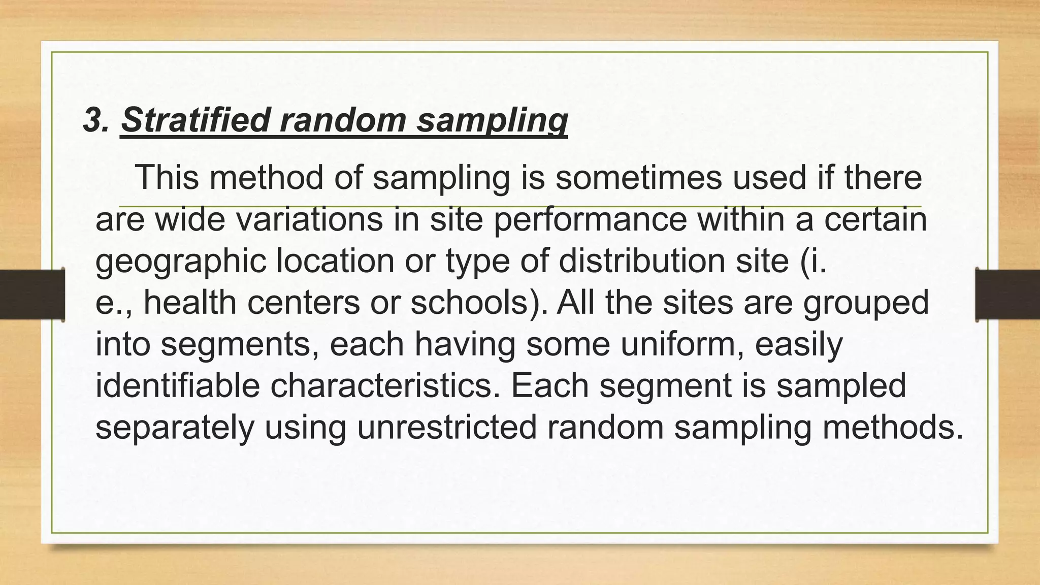 3. Stratified random sampling
This method of sampling is sometimes used if there
are wide variations in site performance within a certain
geographic location or type of distribution site (i.
e., health centers or schools). All the sites are grouped
into segments, each having some uniform, easily
identifiable characteristics. Each segment is sampled
separately using unrestricted random sampling methods.

 