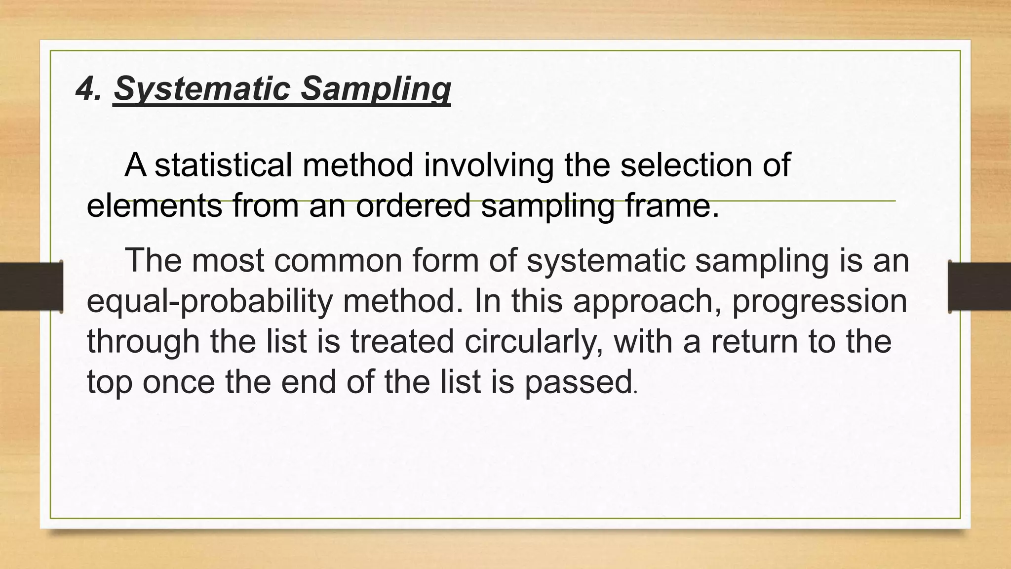 4. Systematic Sampling
A statistical method involving the selection of
elements from an ordered sampling frame.
The most common form of systematic sampling is an
equal-probability method. In this approach, progression
through the list is treated circularly, with a return to the
top once the end of the list is passed.

 