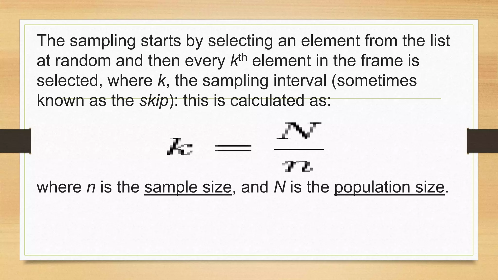 The sampling starts by selecting an element from the list
at random and then every kth element in the frame is
selected, where k, the sampling interval (sometimes
known as the skip): this is calculated as:

where n is the sample size, and N is the population size.

 