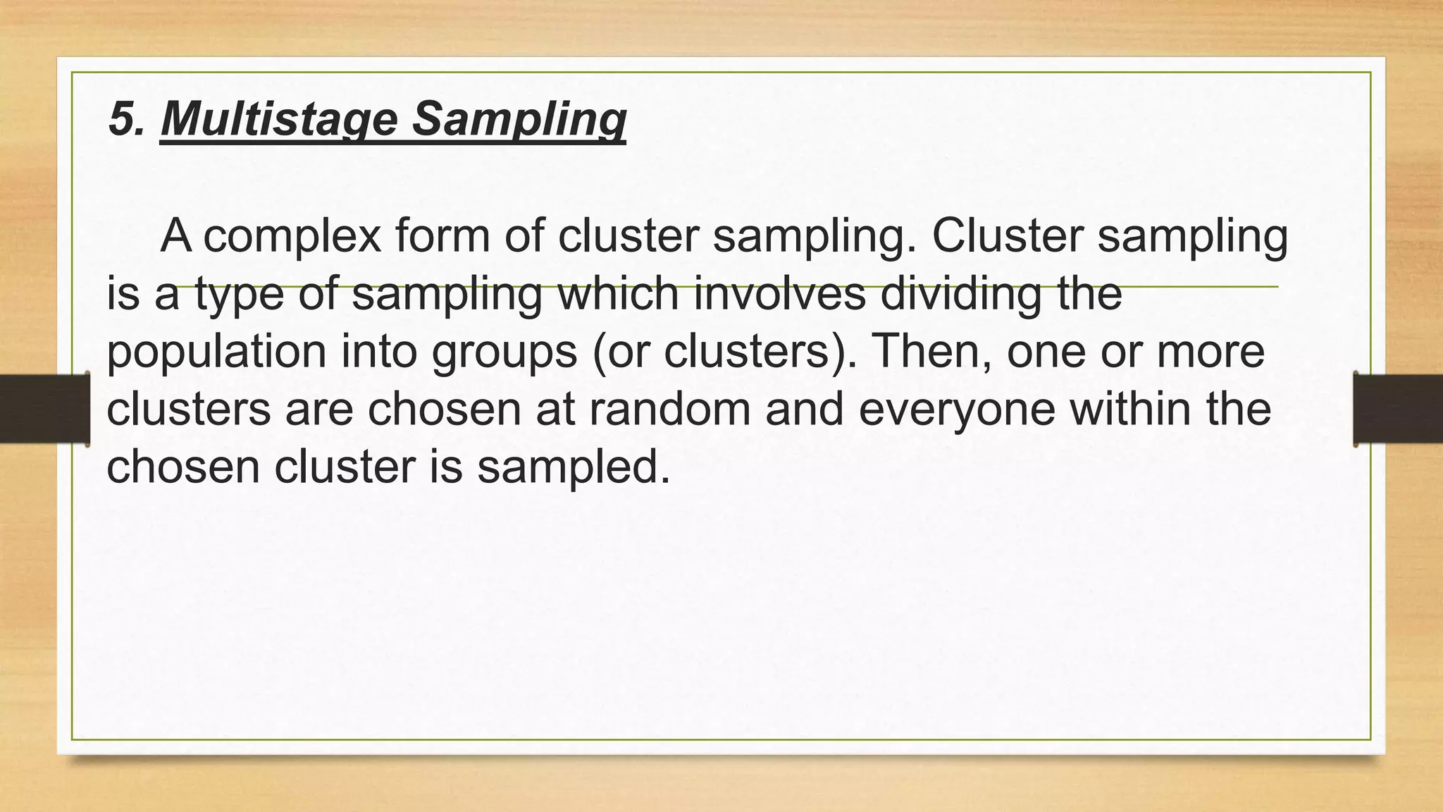 5. Multistage Sampling
A complex form of cluster sampling. Cluster sampling
is a type of sampling which involves dividing the
population into groups (or clusters). Then, one or more
clusters are chosen at random and everyone within the
chosen cluster is sampled.

 