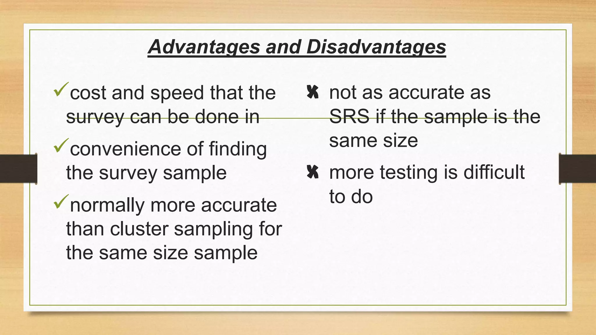 Advantages and Disadvantages

cost and speed that the
survey can be done in

convenience of finding
the survey sample

normally more accurate
than cluster sampling for
the same size sample

X not as accurate as
SRS if the sample is the
same size
X more testing is difficult
to do

 