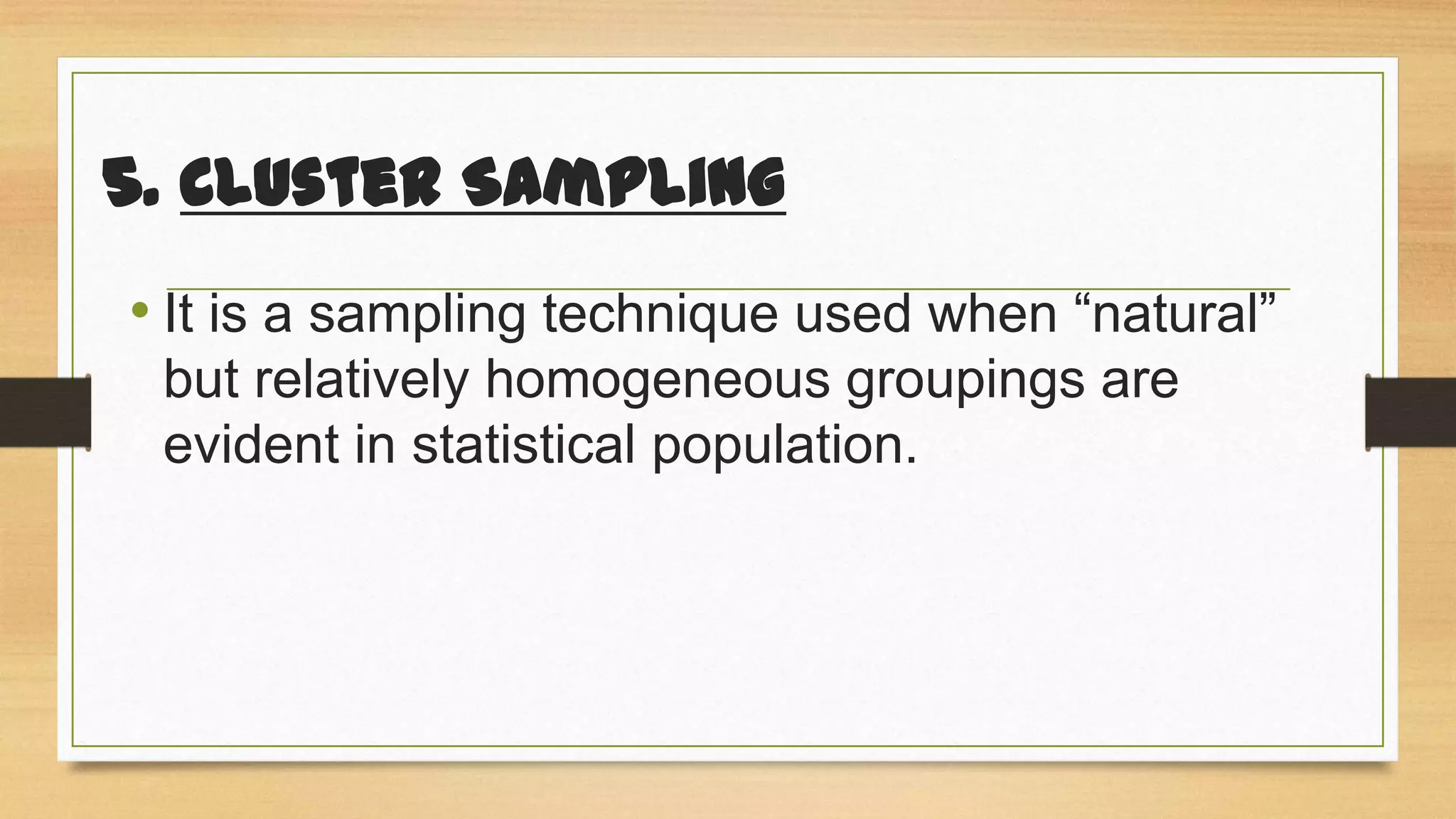 5. Cluster Sampling
• It is a sampling technique used when “natural”
but relatively homogeneous groupings are
evident in statistical population.

 
