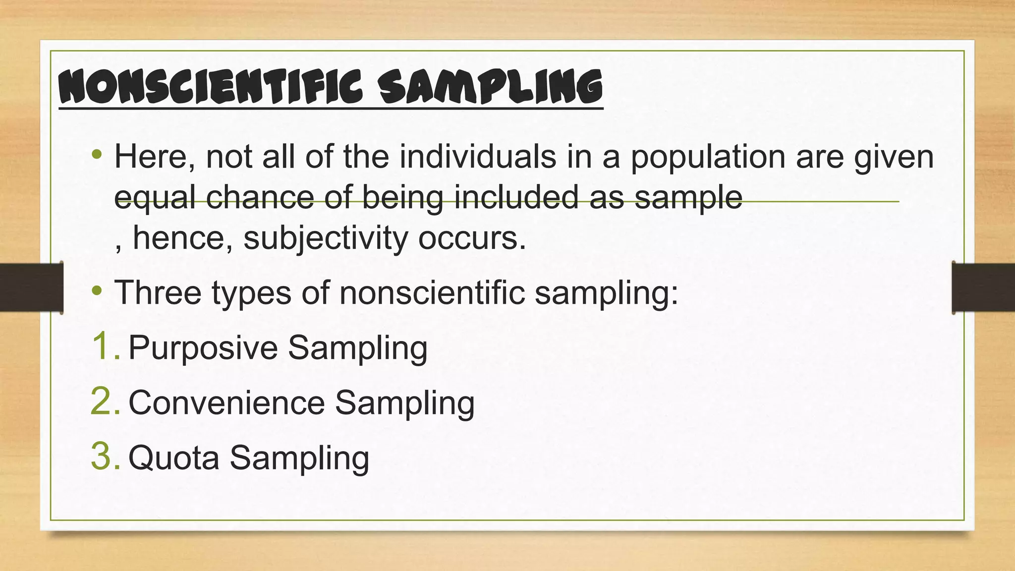 Nonscientific Sampling
• Here, not all of the individuals in a population are given
equal chance of being included as sample
, hence, subjectivity occurs.

• Three types of nonscientific sampling:
1. Purposive Sampling
2. Convenience Sampling
3. Quota Sampling

 