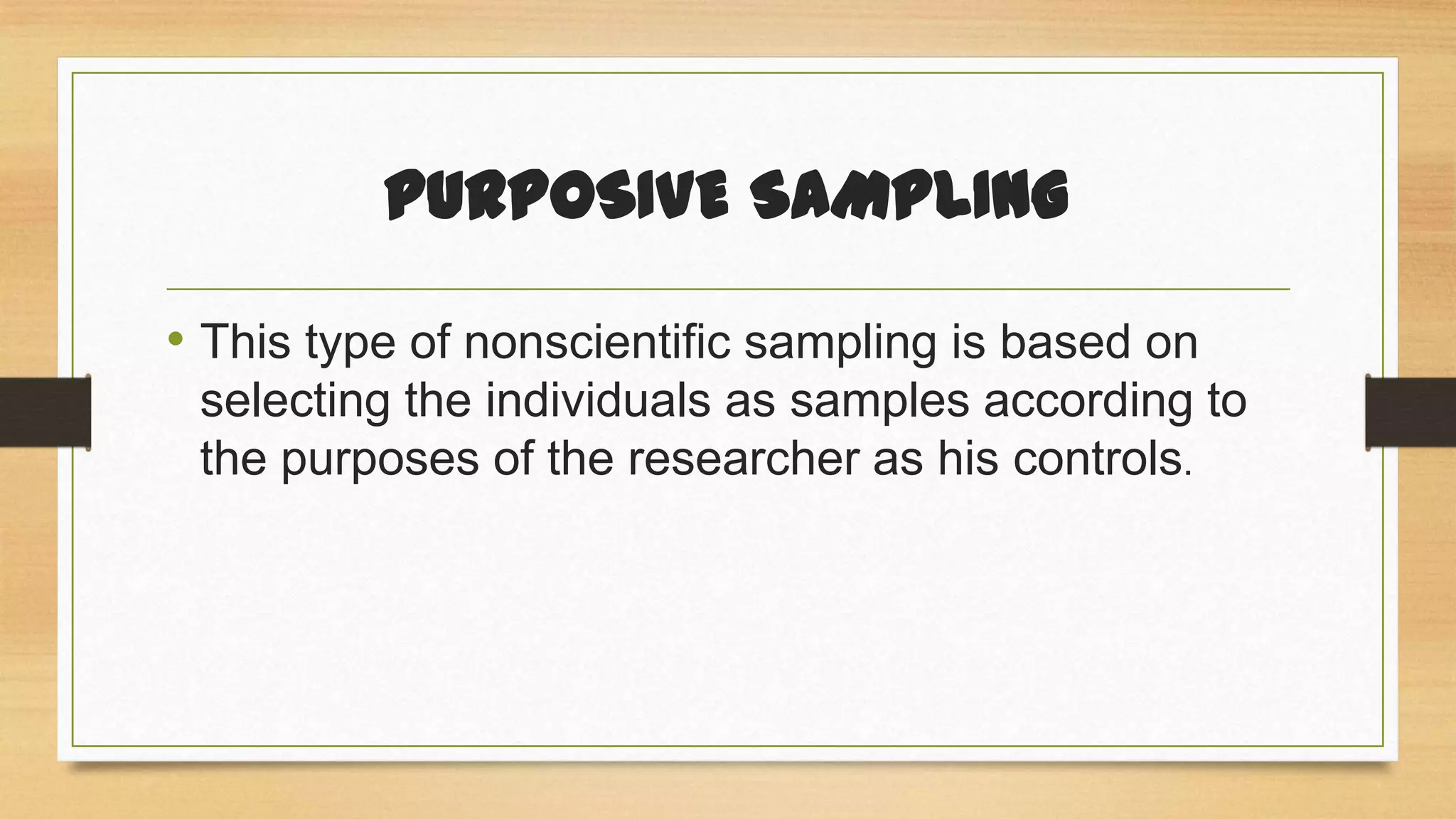 PURPOSIVE SAMPLING
• This type of nonscientific sampling is based on
selecting the individuals as samples according to
the purposes of the researcher as his controls.

 