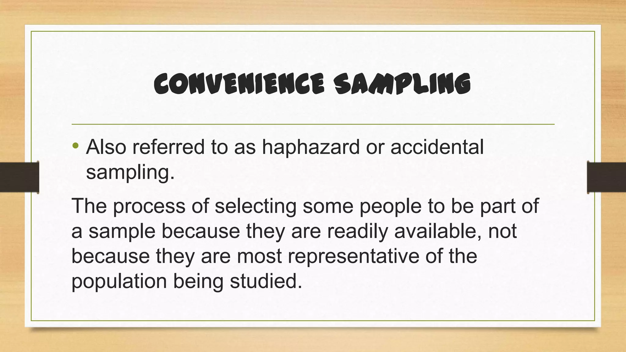 CONVENIENCE SAMPLING
• Also referred to as haphazard or accidental
sampling.

The process of selecting some people to be part of
a sample because they are readily available, not
because they are most representative of the
population being studied.

 
