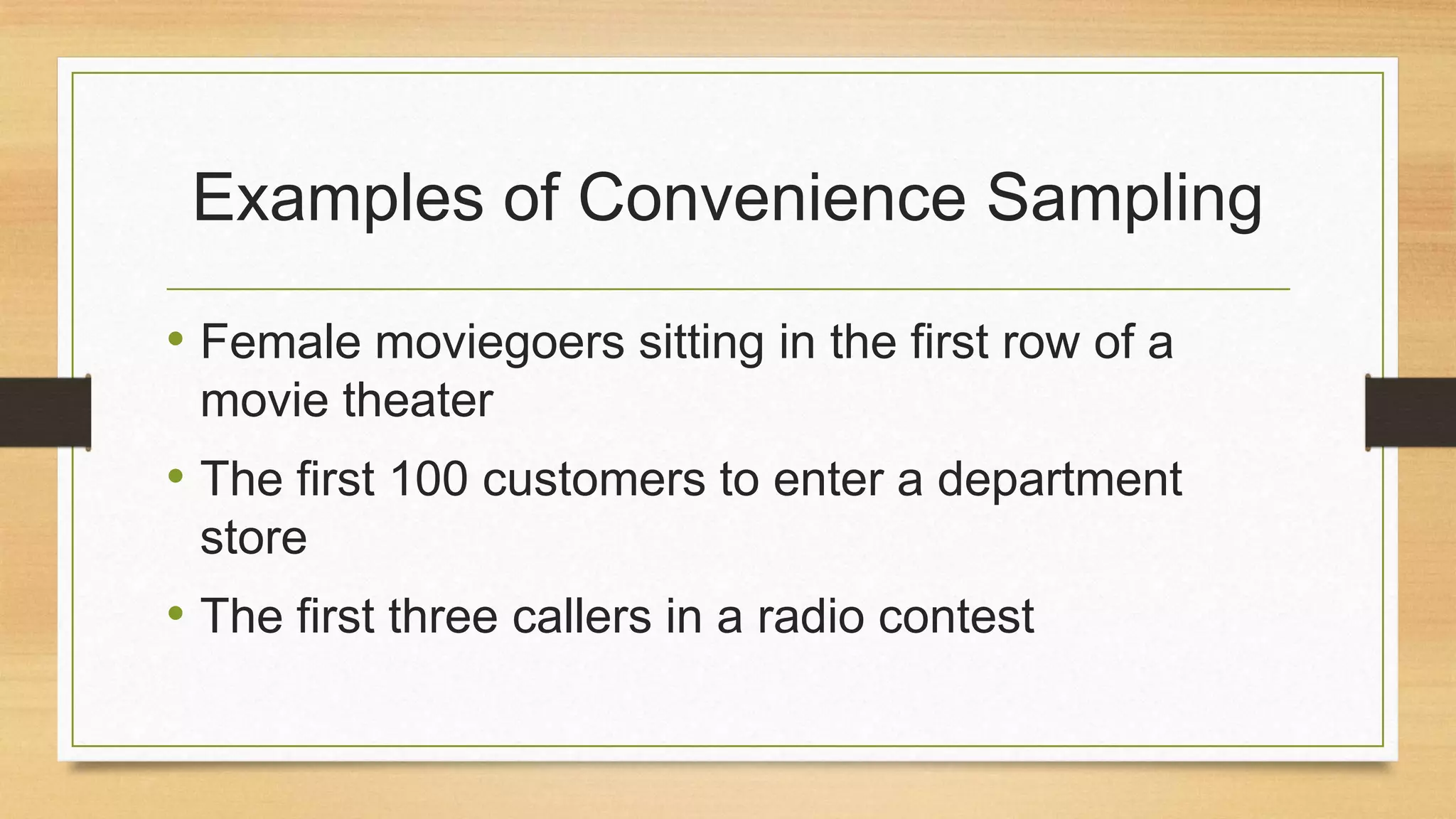 Examples of Convenience Sampling
• Female moviegoers sitting in the first row of a
movie theater

• The first 100 customers to enter a department
store

• The first three callers in a radio contest

 