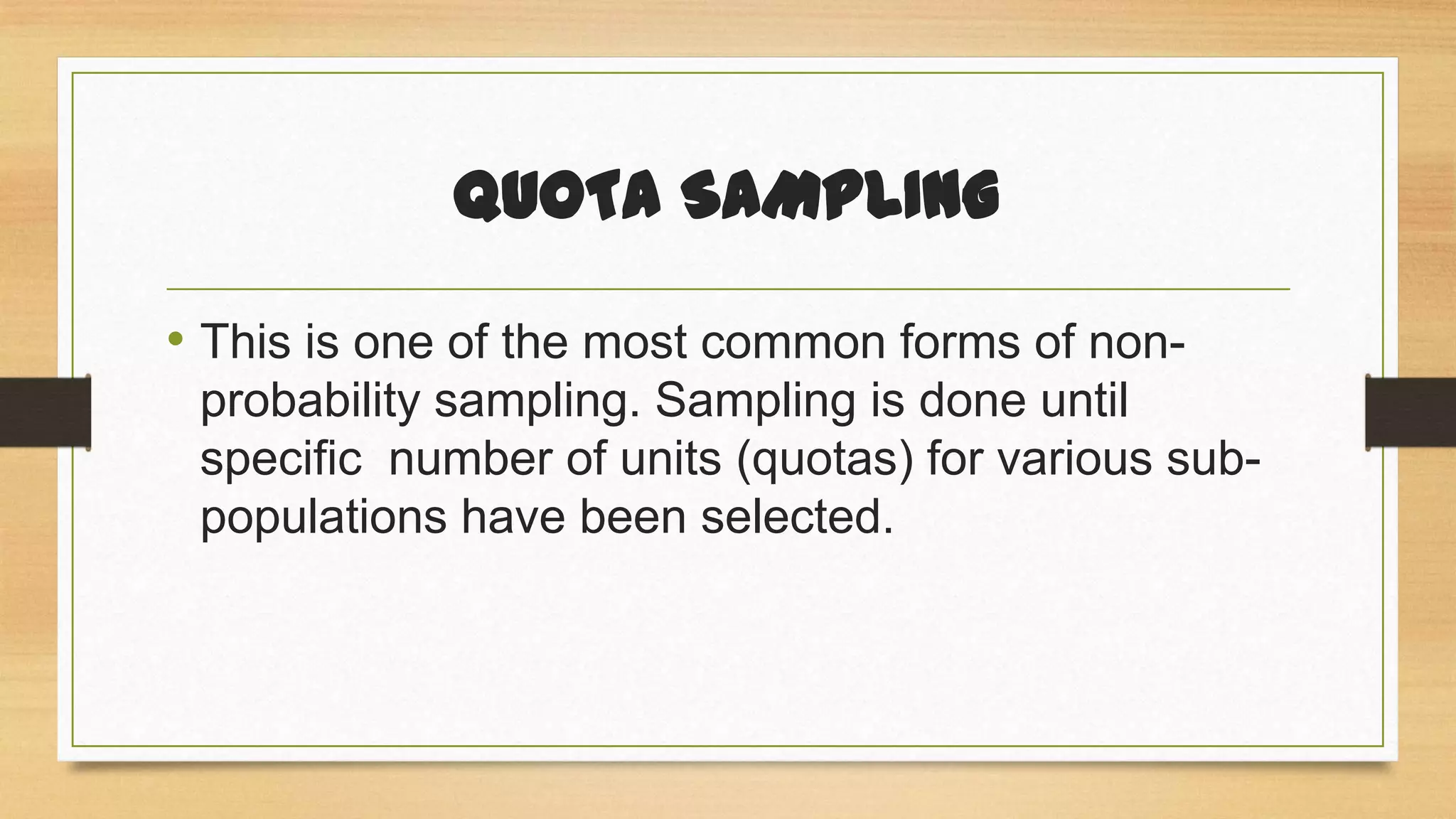 QUOTA SAMPLING
• This is one of the most common forms of nonprobability sampling. Sampling is done until
specific number of units (quotas) for various subpopulations have been selected.

 