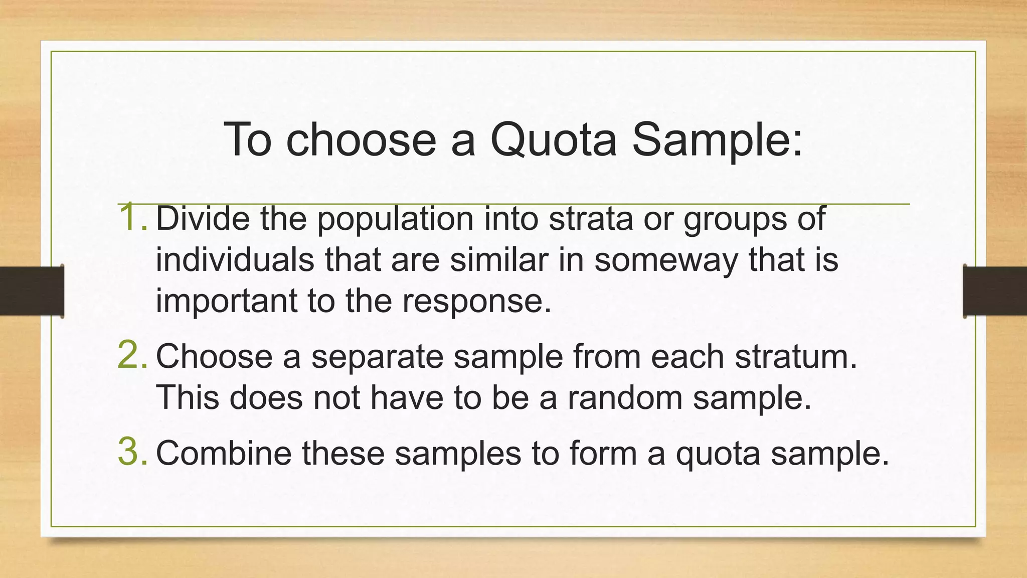 To choose a Quota Sample:
1. Divide the population into strata or groups of
individuals that are similar in someway that is
important to the response.

2. Choose a separate sample from each stratum.
This does not have to be a random sample.

3. Combine these samples to form a quota sample.

 