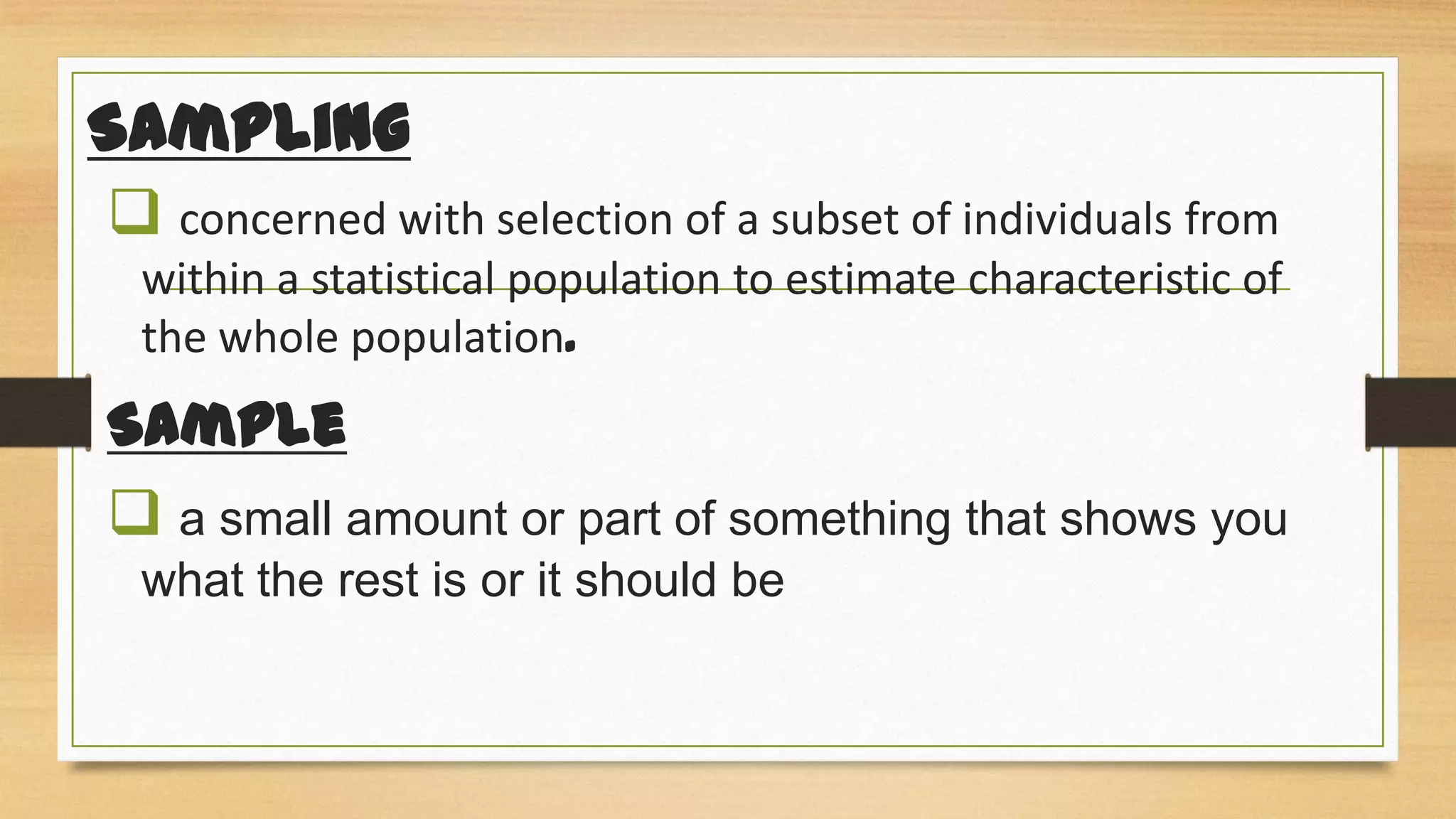 Sampling
 concerned with selection of a subset of individuals from
within a statistical population to estimate characteristic of
the whole population.

Sample
 a small amount or part of something that shows you
what the rest is or it should be

 