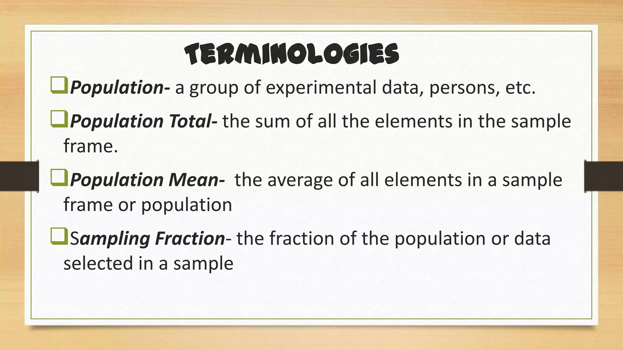 Terminologies
Population- a group of experimental data, persons, etc.
Population Total- the sum of all the elements in the sample
frame.

Population Mean- the average of all elements in a sample
frame or population

Sampling Fraction- the fraction of the population or data
selected in a sample

 