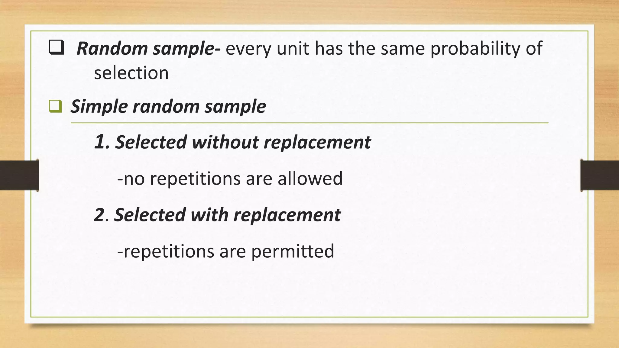  Random sample- every unit has the same probability of
selection
 Simple random sample

1. Selected without replacement
-no repetitions are allowed

2. Selected with replacement
-repetitions are permitted

 