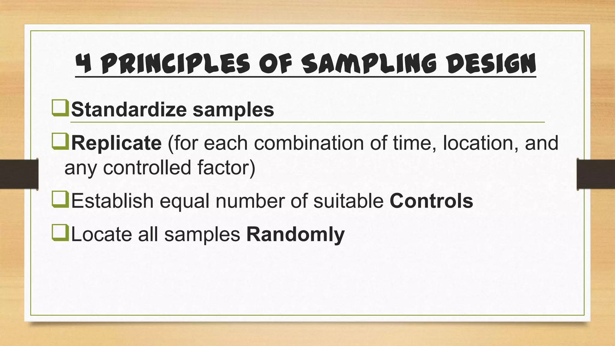 4 Principles of Sampling Design
Standardize samples
Replicate (for each combination of time, location, and
any controlled factor)

Establish equal number of suitable Controls
Locate all samples Randomly

 