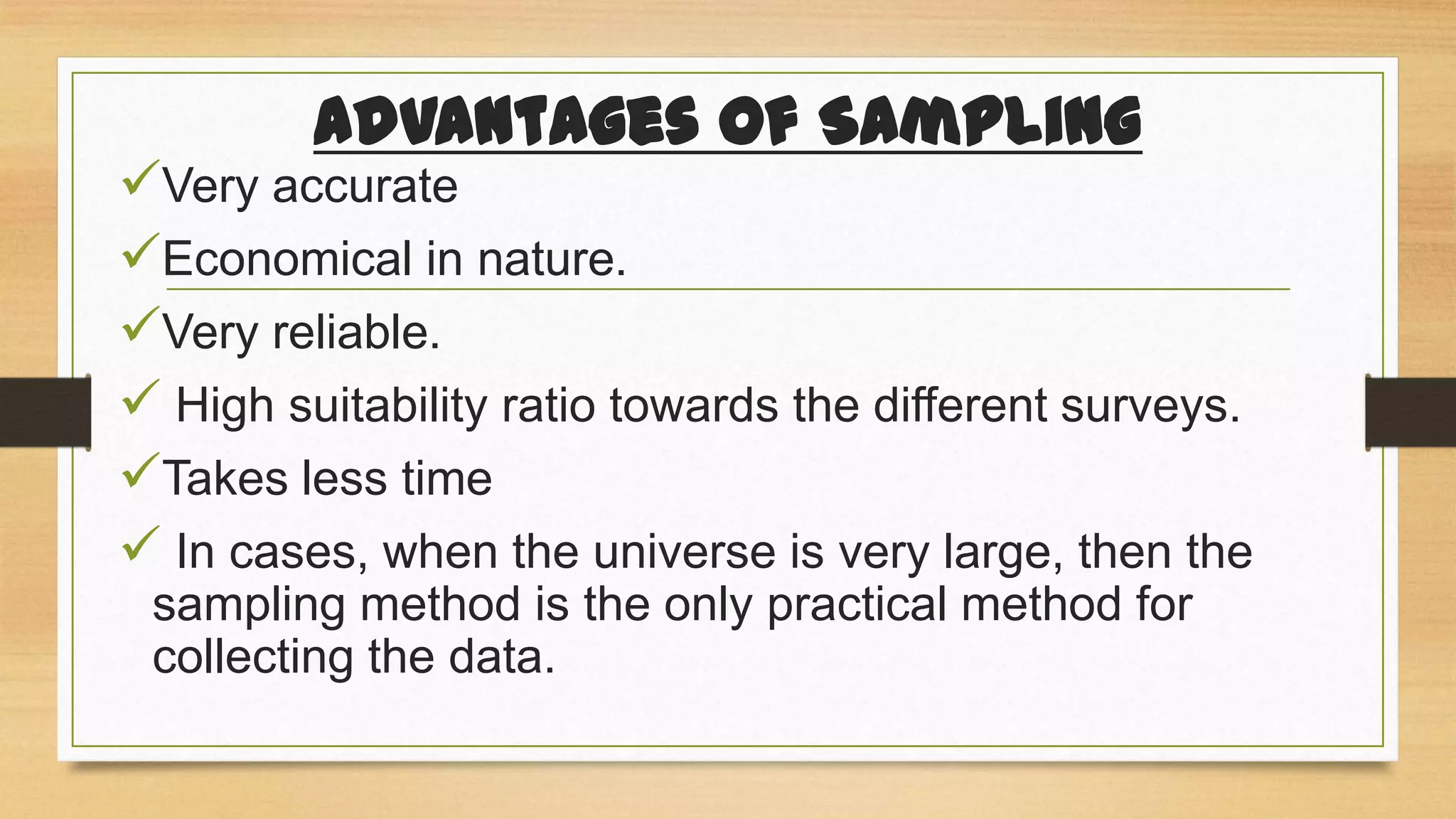 Advantages of Sampling

Very accurate
Economical in nature.
Very reliable.
 High suitability ratio towards the different surveys.
Takes less time
 In cases, when the universe is very large, then the
sampling method is the only practical method for
collecting the data.

 