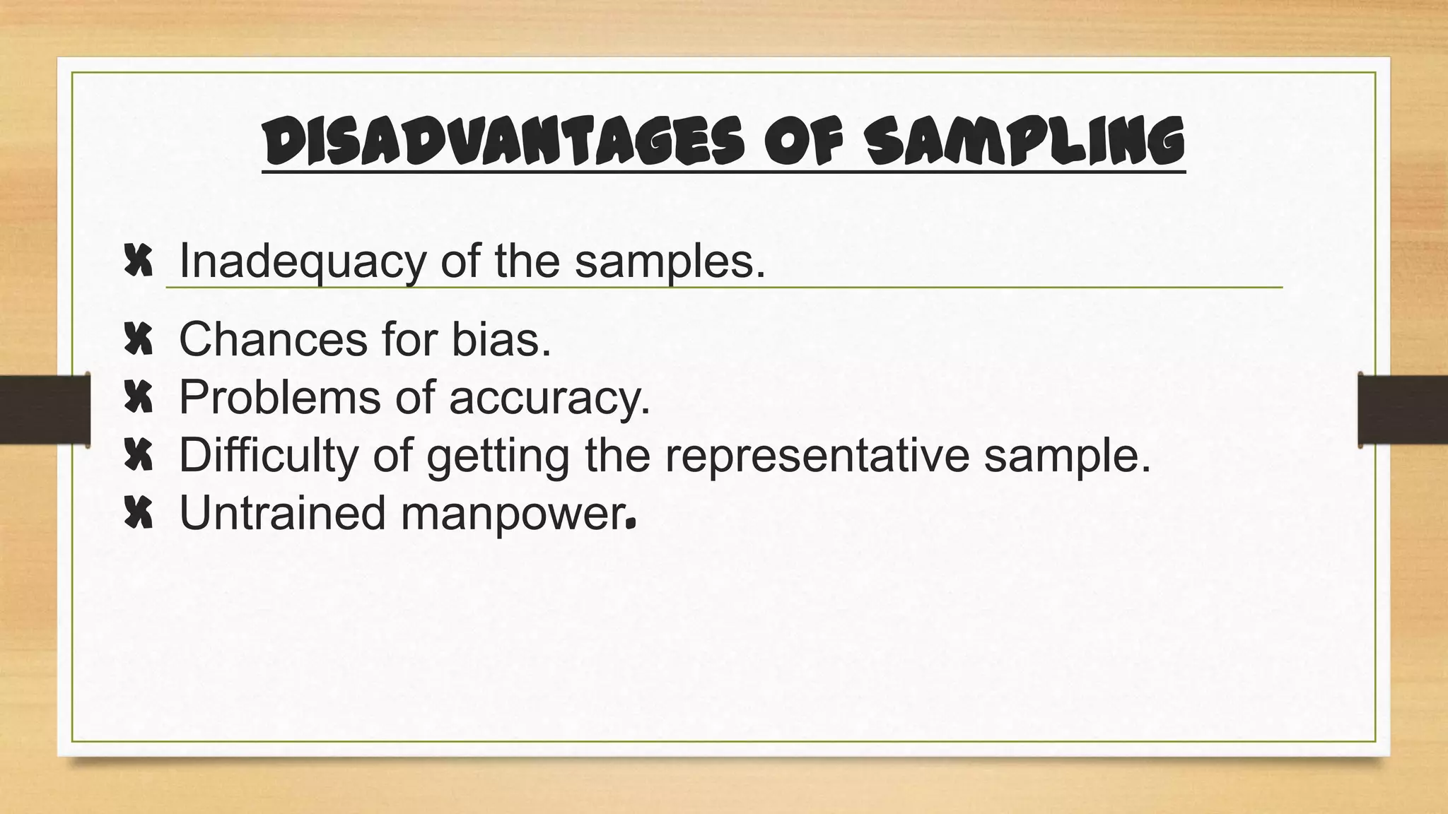 Disadvantages of Sampling
X Inadequacy of the samples.
X
X
X
X

Chances for bias.
Problems of accuracy.
Difficulty of getting the representative sample.
Untrained manpower.

 