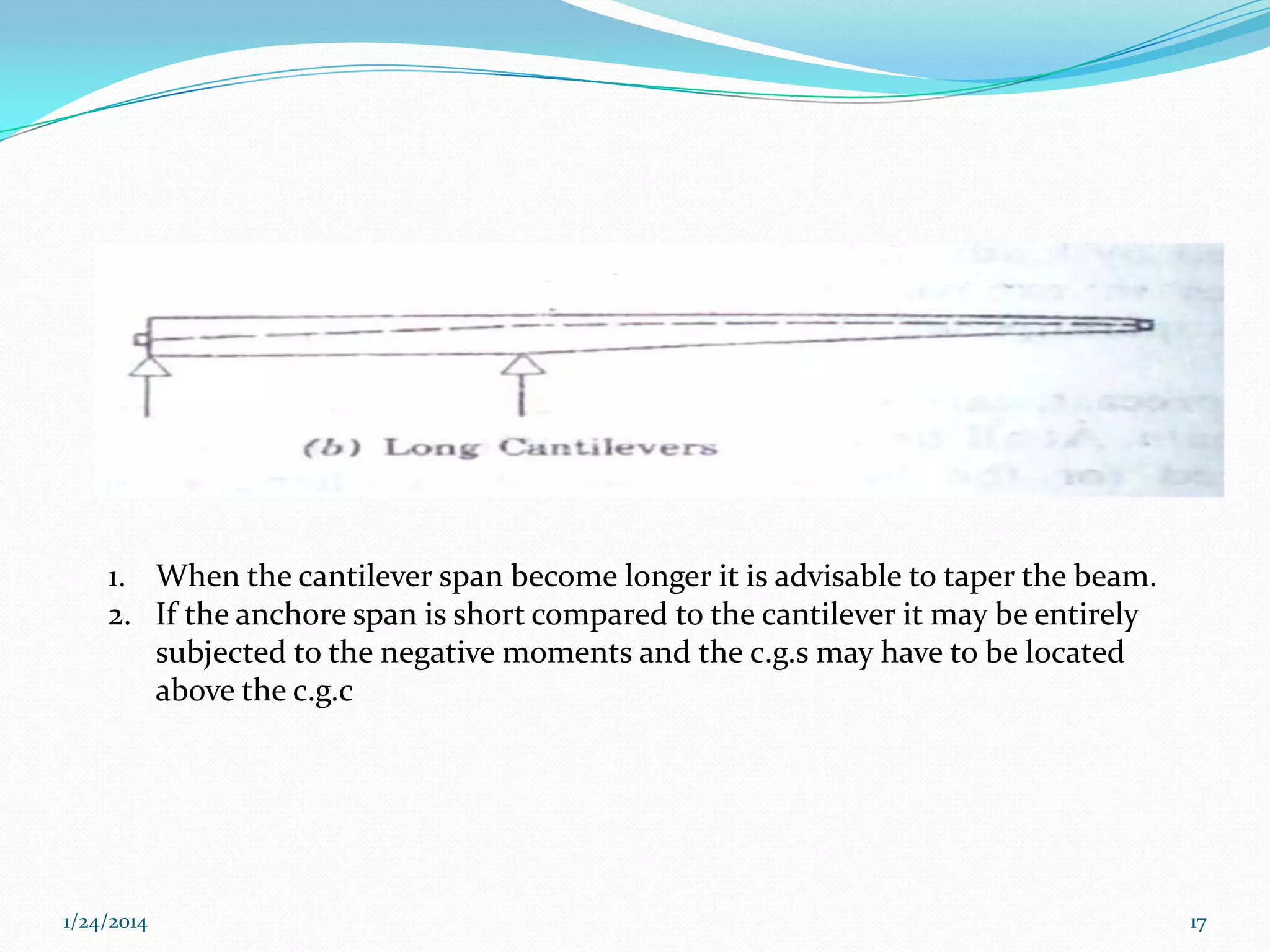 1. When the cantilever span become longer it is advisable to taper the beam.
2. If the anchore span is short compared to the cantilever it may be entirely
subjected to the negative moments and the c.g.s may have to be located
above the c.g.c

1/24/2014

17

 