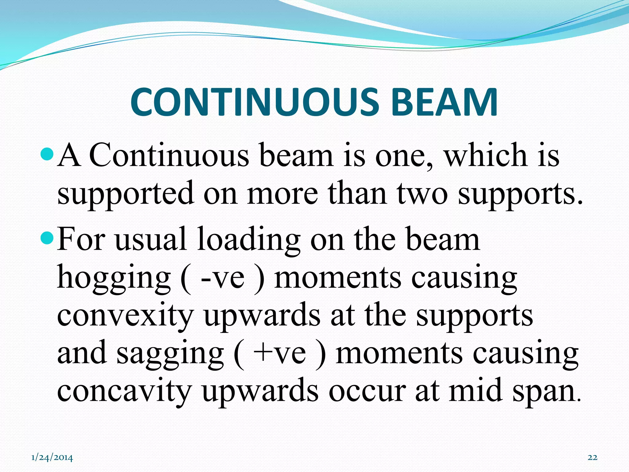 CONTINUOUS BEAM
A Continuous beam is one, which is
supported on more than two supports.
For usual loading on the beam

hogging ( -ve ) moments causing
convexity upwards at the supports
and sagging ( +ve ) moments causing
concavity upwards occur at mid span.
1/24/2014

22

 
