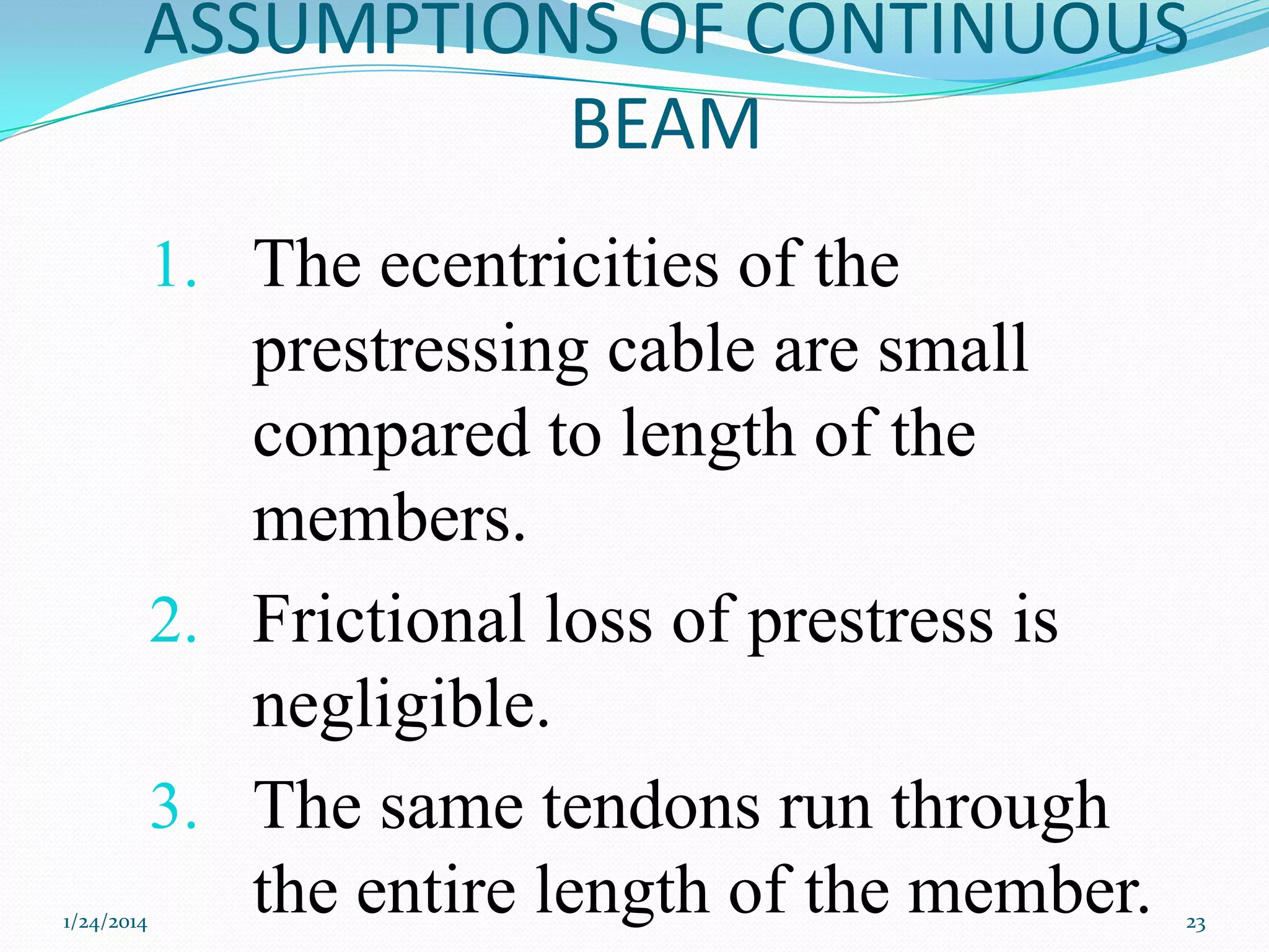 ASSUMPTIONS OF CONTINUOUS
BEAM
1. The ecentricities of the

1/24/2014

prestressing cable are small
compared to length of the
members.
2. Frictional loss of prestress is
negligible.
3. The same tendons run through
the entire length of the member.

23

 