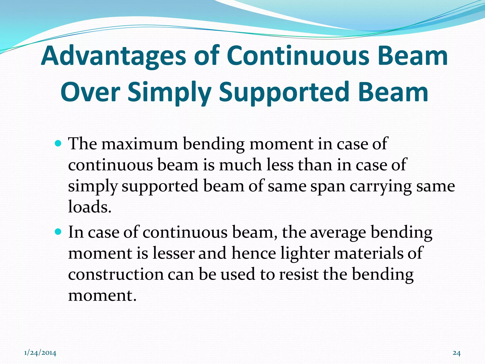 Advantages of Continuous Beam
Over Simply Supported Beam
 The maximum bending moment in case of

continuous beam is much less than in case of
simply supported beam of same span carrying same
loads.
 In case of continuous beam, the average bending
moment is lesser and hence lighter materials of
construction can be used to resist the bending
moment.
1/24/2014

24

 