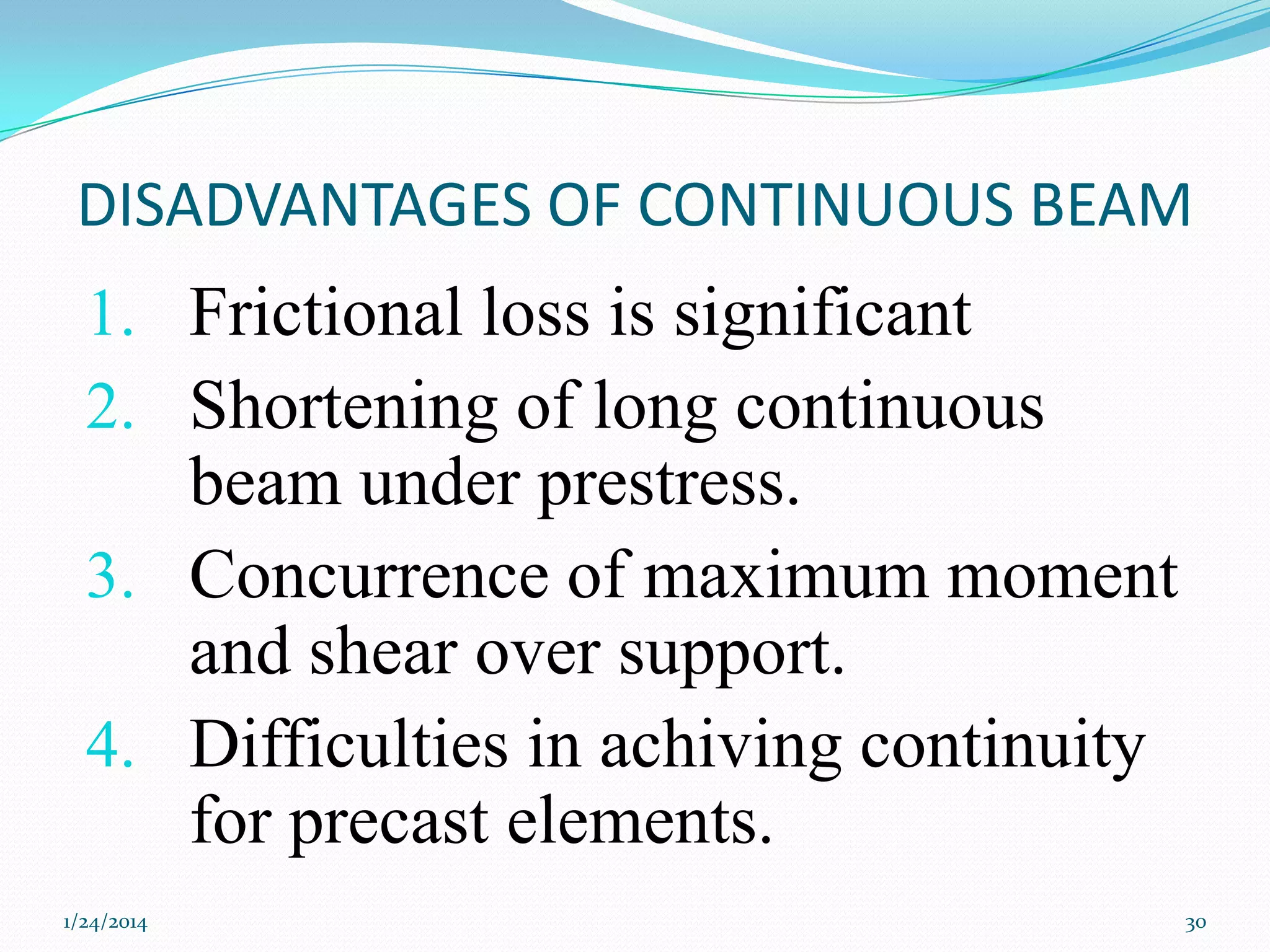 DISADVANTAGES OF CONTINUOUS BEAM

1. Frictional loss is significant
2. Shortening of long continuous
beam under prestress.
3. Concurrence of maximum moment
and shear over support.
4. Difficulties in achiving continuity
for precast elements.
1/24/2014

30

 