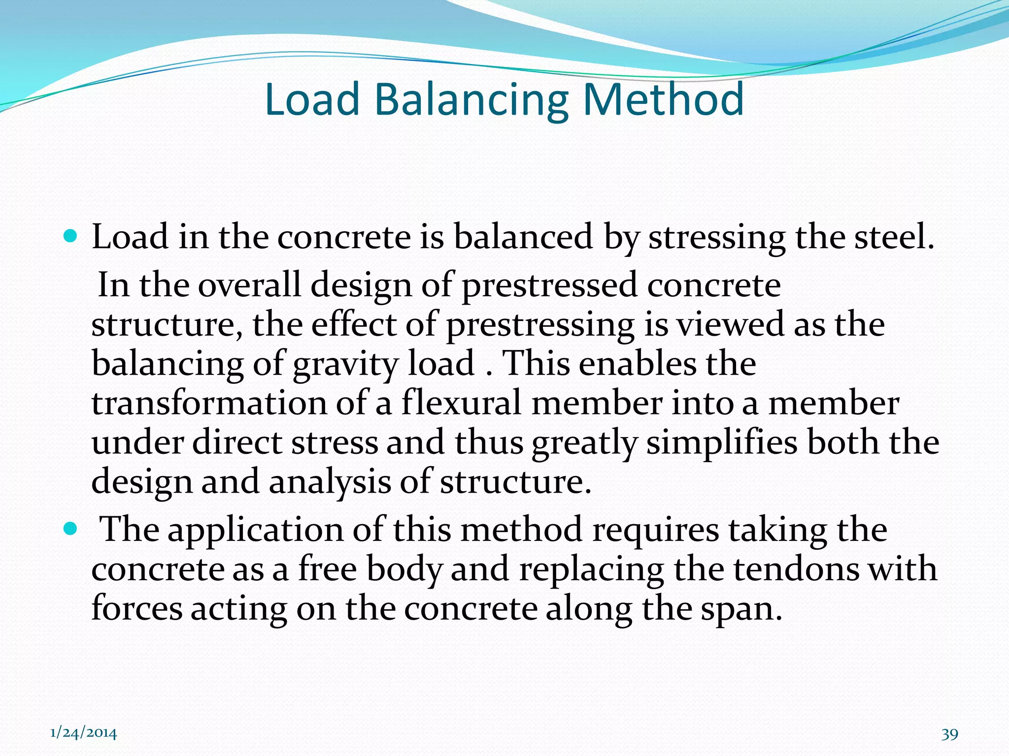 Load Balancing Method
 Load in the concrete is balanced by stressing the steel.

In the overall design of prestressed concrete
structure, the effect of prestressing is viewed as the
balancing of gravity load . This enables the
transformation of a flexural member into a member
under direct stress and thus greatly simplifies both the
design and analysis of structure.
 The application of this method requires taking the
concrete as a free body and replacing the tendons with
forces acting on the concrete along the span.

1/24/2014

39

 
